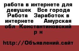 работа в интернете для девушек - Все города Работа » Заработок в интернете   . Амурская обл.,Константиновский р-н